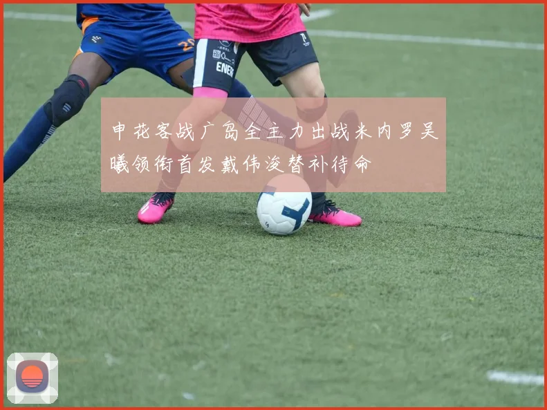 申花客战广岛全主力出战米内罗吴曦领衔首发戴伟浚替补待命