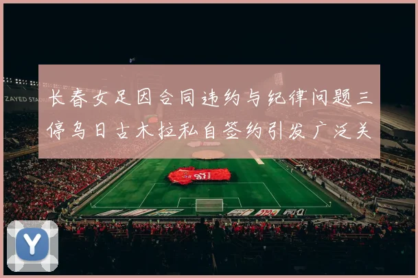 长春女足因合同违约与纪律问题三停乌日古木拉私自签约引发广泛关注