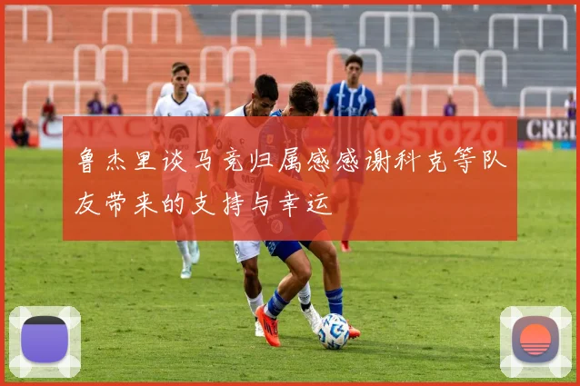 鲁杰里谈马竞归属感感谢科克等队友带来的支持与幸运