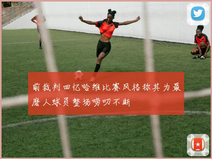 前裁判回忆哈维比赛风格称其为最磨人球员整场唠叨不断