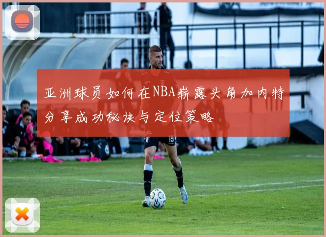 亚洲球员如何在NBA崭露头角加内特分享成功秘诀与定位策略