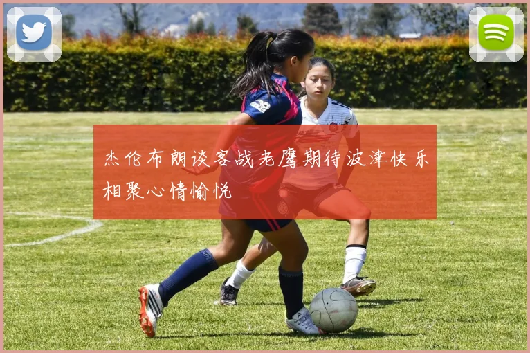 杰伦布朗谈客战老鹰期待波津快乐相聚心情愉悦