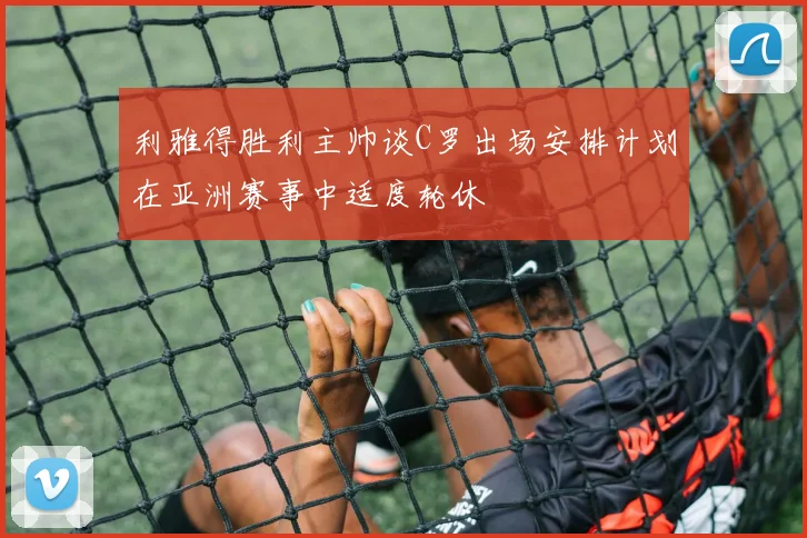 利雅得胜利主帅谈C罗出场安排计划在亚洲赛事中适度轮休