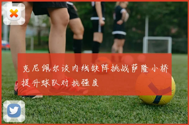 克尼佩尔谈内线缺阵挑战萨隆小桥提升球队对抗强度