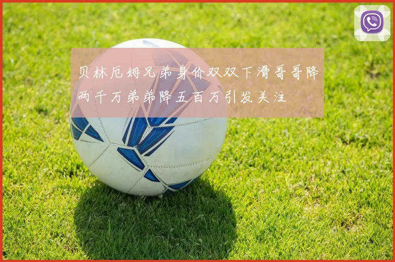 贝林厄姆兄弟身价双双下滑哥哥降两千万弟弟降五百万引发关注