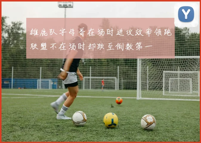 雄鹿队字母哥在场时进攻效率领跑联盟不在场时却跌至倒数第一