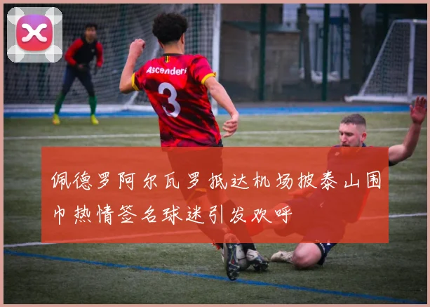 佩德罗阿尔瓦罗抵达机场披泰山围巾热情签名球迷引发欢呼
