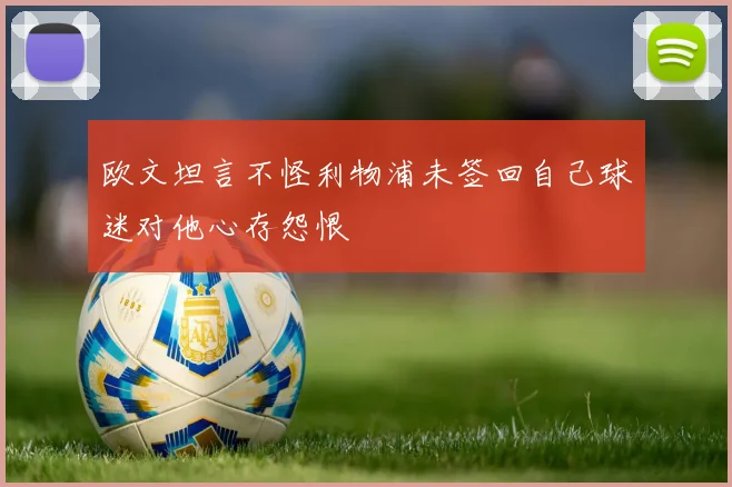 欧文坦言不怪利物浦未签回自己球迷对他心存怨恨