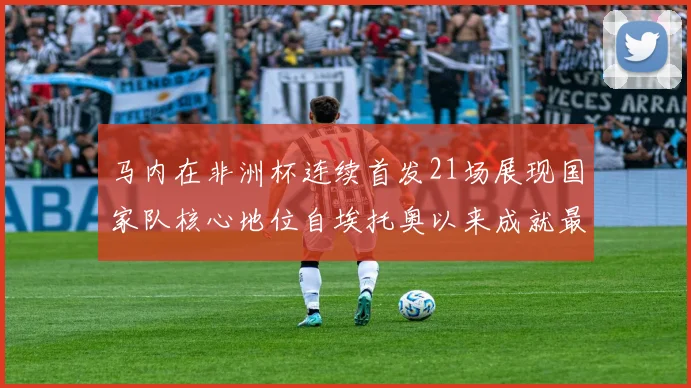 马内在非洲杯连续首发21场展现国家队核心地位自埃托奥以来成就最高