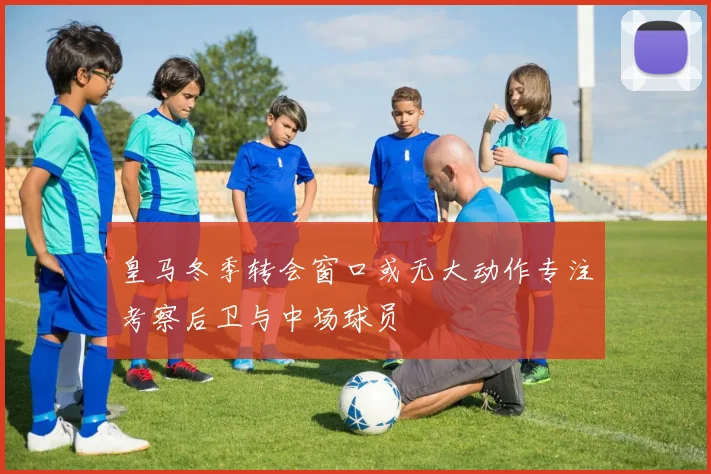 皇马冬季转会窗口或无大动作专注考察后卫与中场球员