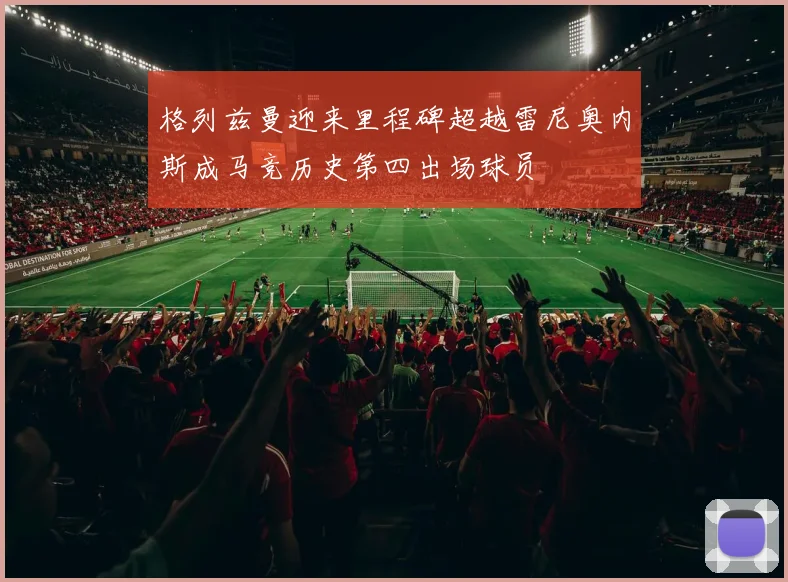 格列兹曼迎来里程碑超越雷尼奥内斯成马竞历史第四出场球员