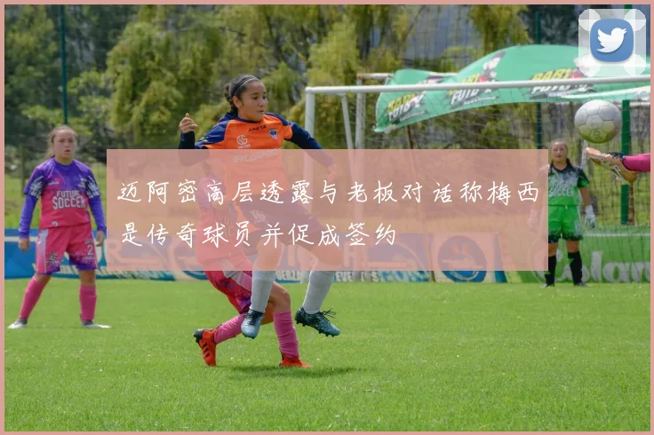迈阿密高层透露与老板对话称梅西是传奇球员并促成签约