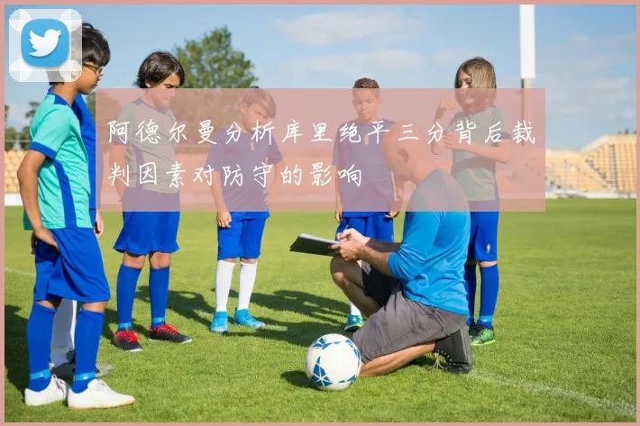阿德尔曼分析库里绝平三分背后裁判因素对防守的影响