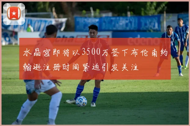 水晶宫即将以3500万签下布伦南约翰逊注册时间紧迫引发关注