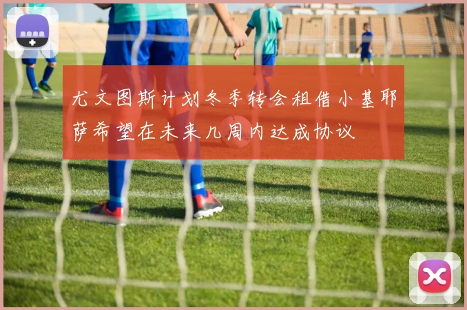 尤文图斯计划冬季转会租借小基耶萨希望在未来几周内达成协议