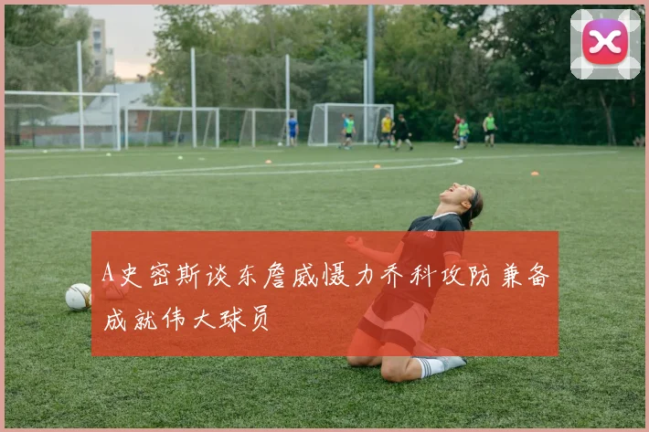 A史密斯谈东詹威慑力乔科攻防兼备成就伟大球员