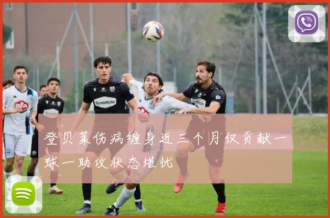 登贝莱伤病缠身近三个月仅贡献一球一助攻状态堪忧