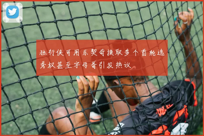 独行侠可用东契奇换取多个首轮选秀权甚至字母哥引发热议