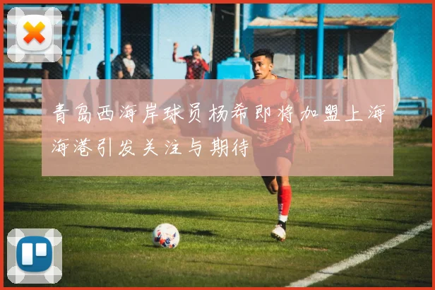 青岛西海岸球员杨希即将加盟上海海港引发关注与期待