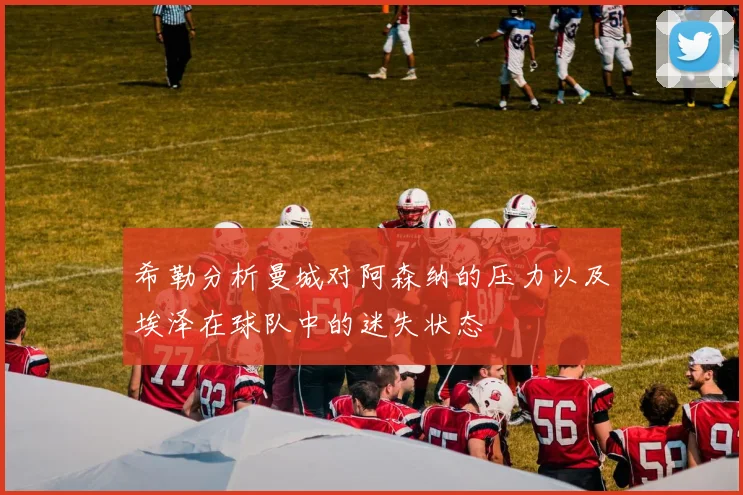 希勒分析曼城对阿森纳的压力以及埃泽在球队中的迷失状态