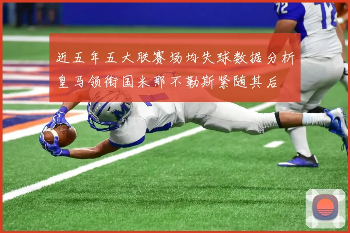 近五年五大联赛场均失球数据分析皇马领衔国米那不勒斯紧随其后