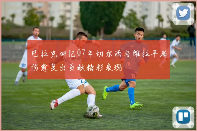 巴拉克回忆07年切尔西与维拉平局伤愈复出贡献精彩表现