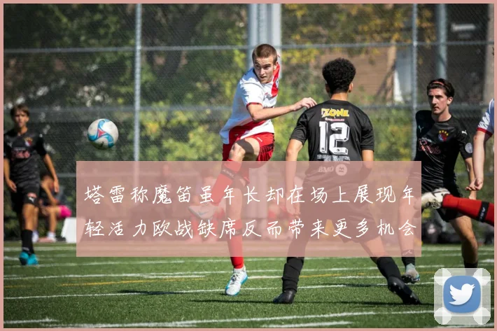塔雷称魔笛虽年长却在场上展现年轻活力欧战缺席反而带来更多机会