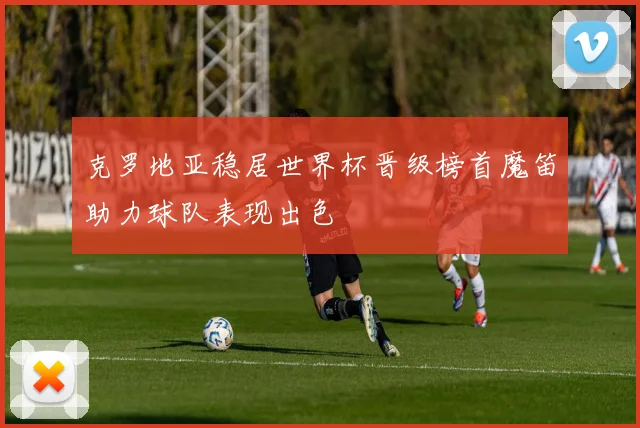 克罗地亚稳居世界杯晋级榜首魔笛助力球队表现出色