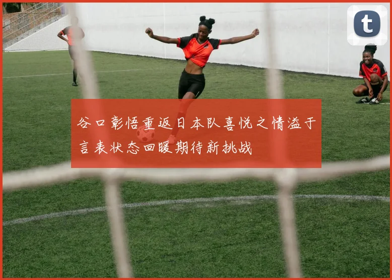 谷口彰悟重返日本队喜悦之情溢于言表状态回暖期待新挑战