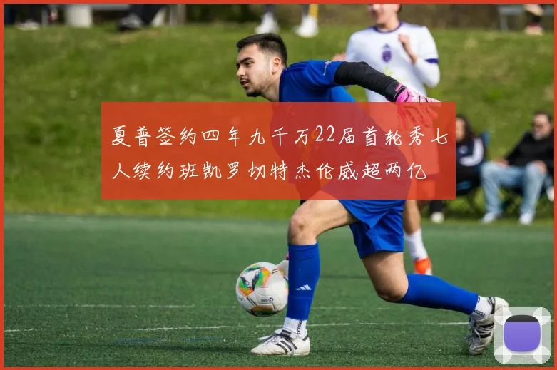 夏普签约四年九千万22届首轮秀七人续约班凯罗切特杰伦威超两亿
