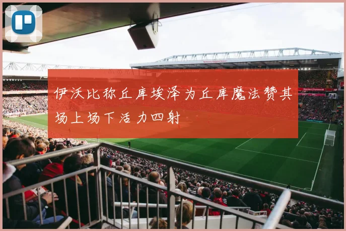 伊沃比称丘库埃泽为丘库魔法赞其场上场下活力四射