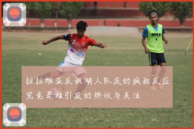 拉拉维亚反讽湖人队友的疯狂反应究竟是谁引发的热议与关注