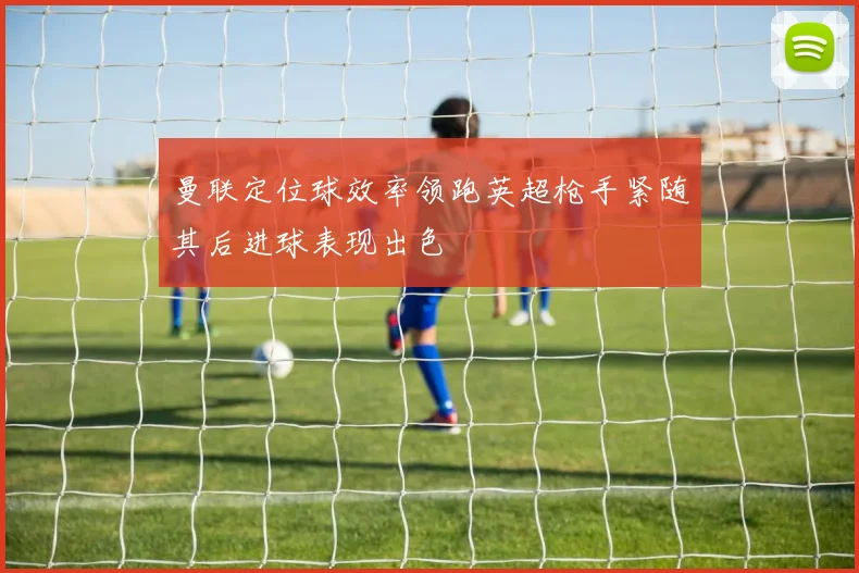 曼联定位球效率领跑英超枪手紧随其后进球表现出色