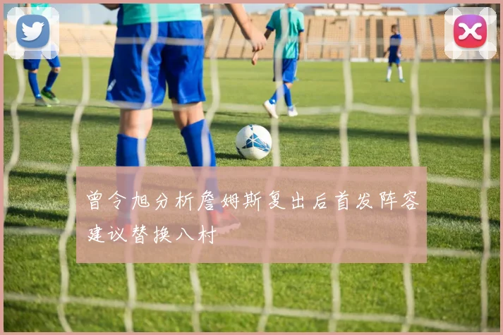 曾令旭分析詹姆斯复出后首发阵容建议替换八村塁