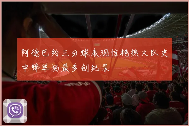 阿德巴约三分球表现惊艳热火队史中锋单场最多创纪录