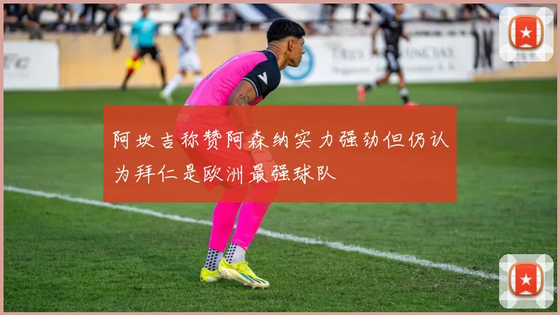 阿坎吉称赞阿森纳实力强劲但仍认为拜仁是欧洲最强球队