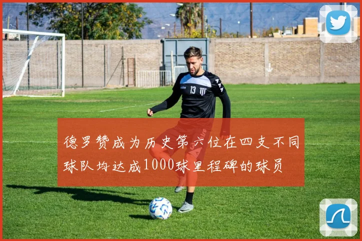 德罗赞成为历史第六位在四支不同球队均达成1000球里程碑的球员