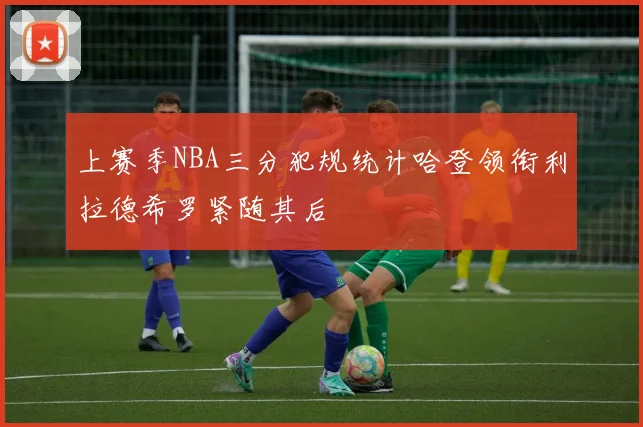 上赛季NBA三分犯规统计哈登领衔利拉德希罗紧随其后