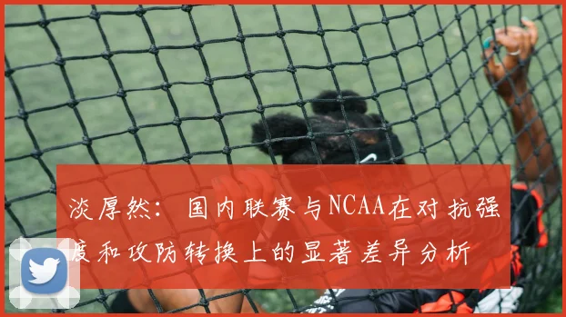 淡厚然：国内联赛与NCAA在对抗强度和攻防转换上的显著差异分析