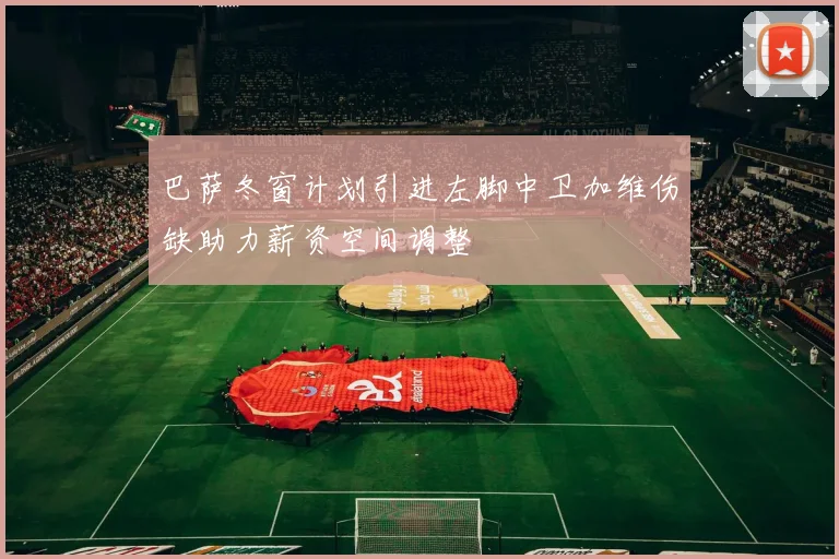 巴萨冬窗计划引进左脚中卫加维伤缺助力薪资空间调整