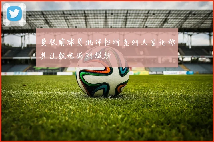 曼联前球员批评拉特克利夫言论称其让教练感到尴尬